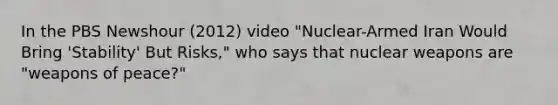 In the PBS Newshour (2012) video "Nuclear-Armed Iran Would Bring 'Stability' But Risks," who says that nuclear weapons are "weapons of peace?"