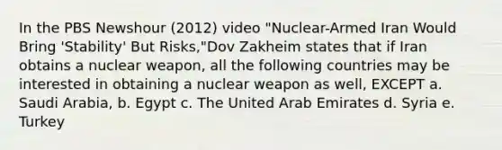 In the PBS Newshour (2012) video "Nuclear-Armed Iran Would Bring 'Stability' But Risks,"Dov Zakheim states that if Iran obtains a nuclear weapon, all the following countries may be interested in obtaining a nuclear weapon as well, EXCEPT a. Saudi Arabia, b. Egypt c. The United Arab Emirates d. Syria e. Turkey