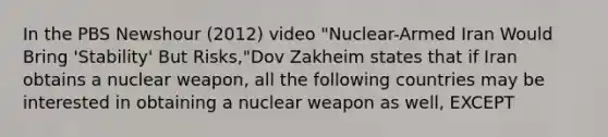 In the PBS Newshour (2012) video "Nuclear-Armed Iran Would Bring 'Stability' But Risks,"Dov Zakheim states that if Iran obtains a nuclear weapon, all the following countries may be interested in obtaining a nuclear weapon as well, EXCEPT