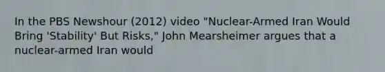 In the PBS Newshour (2012) video "Nuclear-Armed Iran Would Bring 'Stability' But Risks," John Mearsheimer argues that a nuclear-armed Iran would