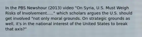 In the PBS Newshour (2013) video "On Syria, U.S. Must Weigh Risks of Involvement....." which scholars argues the U.S. should get involved "not only moral grounds. On strategic grounds as well, it's in the national interest of the United States to break that axis?"