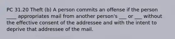 PC 31.20 Theft (b) A person commits an offense if the person ____ appropriates mail from another person's ___ or ___ without the effective consent of the addressee and with the intent to deprive that addressee of the mail.