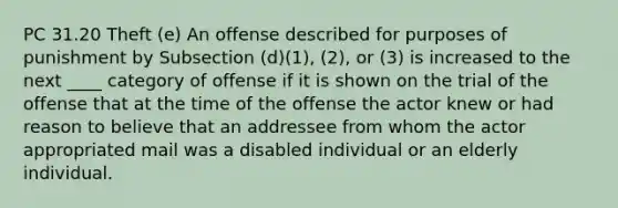 PC 31.20 Theft (e) An offense described for purposes of punishment by Subsection (d)(1), (2), or (3) is increased to the next ____ category of offense if it is shown on the trial of the offense that at the time of the offense the actor knew or had reason to believe that an addressee from whom the actor appropriated mail was a disabled individual or an elderly individual.