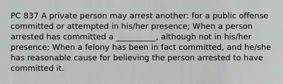 PC 837 A private person may arrest another: for a public offense committed or attempted in his/her presence; When a person arrested has committed a __________, although not in his/her presence; When a felony has been in fact committed, and he/she has reasonable cause for believing the person arrested to have committed it.