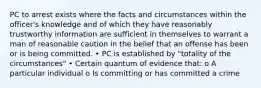 PC to arrest exists where the facts and circumstances within the officer's knowledge and of which they have reasonably trustworthy information are sufficient in themselves to warrant a man of reasonable caution in the belief that an offense has been or is being committed. • PC is established by "totality of the circumstances" • Certain quantum of evidence that: o A particular individual o Is committing or has committed a crime