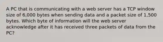 A PC that is communicating with a web server has a TCP window size of 6,000 bytes when sending data and a packet size of 1,500 bytes. Which byte of information will the web server acknowledge after it has received three packets of data from the PC?