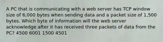 A PC that is communicating with a web server has TCP window size of 6,000 bytes when sending data and a packet size of 1,500 bytes. Which byte of information will the web server acknowledge after it has received three packets of data from the PC? 4500 6001 1500 4501