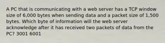 A PC that is communicating with a web server has a TCP window size of 6,000 bytes when sending data and a packet size of 1,500 bytes. Which byte of information will the web server acknowledge after it has received two packets of data from the PC? 3001 6001