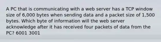 A PC that is communicating with a web server has a TCP window size of 6,000 bytes when sending data and a packet size of 1,500 bytes. Which byte of information will the web server acknowledge after it has received four packets of data from the PC? 6001 3001