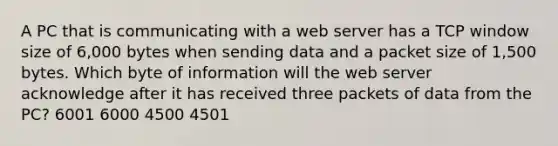 A PC that is communicating with a web server has a TCP window size of 6,000 bytes when sending data and a packet size of 1,500 bytes. Which byte of information will the web server acknowledge after it has received three packets of data from the PC? 6001 6000 4500 4501