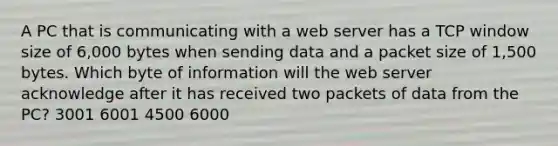 A PC that is communicating with a web server has a TCP window size of 6,000 bytes when sending data and a packet size of 1,500 bytes. Which byte of information will the web server acknowledge after it has received two packets of data from the PC? 3001 6001 4500 6000