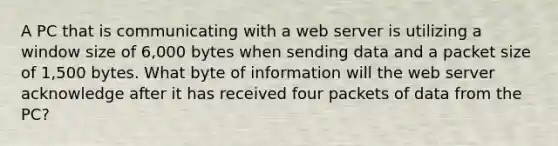 A PC that is communicating with a web server is utilizing a window size of 6,000 bytes when sending data and a packet size of 1,500 bytes. What byte of information will the web server acknowledge after it has received four packets of data from the PC?