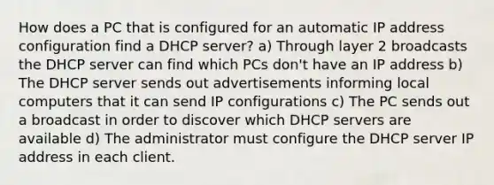 How does a PC that is configured for an automatic IP address configuration find a DHCP server? a) Through layer 2 broadcasts the DHCP server can find which PCs don't have an IP address b) The DHCP server sends out advertisements informing local computers that it can send IP configurations c) The PC sends out a broadcast in order to discover which DHCP servers are available d) The administrator must configure the DHCP server IP address in each client.