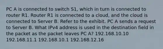 PC A is connected to switch S1, which in turn is connected to router R1. Router R1 is connected to a cloud, and the cloud is connected to Server B. Refer to the exhibit. PC A sends a request to Server B. What IPv4 address is used in the destination field in the packet as the packet leaves PC A? 192.168.10.10 192.168.11.1 192.168.10.1 192.168.12.16