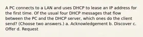 A PC connects to a LAN and uses DHCP to lease an IP address for the first time. Of the usual four DHCP messages that flow between the PC and the DHCP server, which ones do the client send? (Choose two answers.) a. Acknowledgement b. Discover c. Offer d. Request