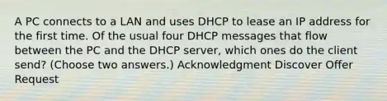 A PC connects to a LAN and uses DHCP to lease an IP address for the first time. Of the usual four DHCP messages that flow between the PC and the DHCP server, which ones do the client send? (Choose two answers.) Acknowledgment Discover Offer Request