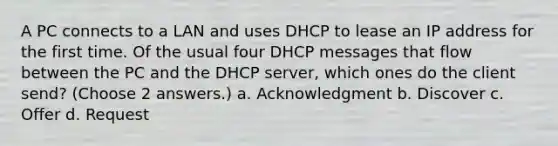 A PC connects to a LAN and uses DHCP to lease an IP address for the first time. Of the usual four DHCP messages that flow between the PC and the DHCP server, which ones do the client send? (Choose 2 answers.) a. Acknowledgment b. Discover c. Offer d. Request