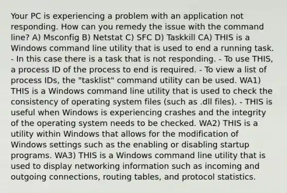 Your PC is experiencing a problem with an application not responding. How can you remedy the issue with the command line? A) Msconfig B) Netstat C) SFC D) Taskkill CA) THIS is a Windows command line utility that is used to end a running task. - In this case there is a task that is not responding. - To use THIS, a process ID of the process to end is required. - To view a list of process IDs, the "tasklist" command utility can be used. WA1) THIS is a Windows command line utility that is used to check the consistency of operating system files (such as .dll files). - THIS is useful when Windows is experiencing crashes and the integrity of the operating system needs to be checked. WA2) THIS is a utility within Windows that allows for the modification of Windows settings such as the enabling or disabling startup programs. WA3) THIS is a Windows command line utility that is used to display networking information such as incoming and outgoing connections, routing tables, and protocol statistics.