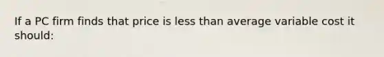 If a PC firm finds that price is less than average variable cost it should: