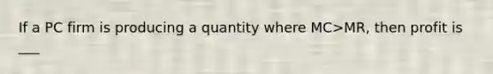 If a PC firm is producing a quantity where MC>MR, then profit is ___