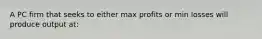 A PC firm that seeks to either max profits or min losses will produce output at: