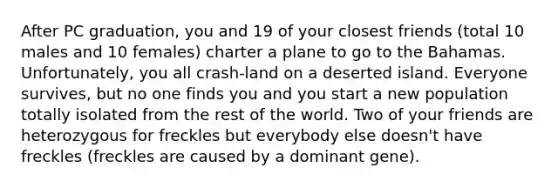 After PC graduation, you and 19 of your closest friends (total 10 males and 10 females) charter a plane to go to the Bahamas. Unfortunately, you all crash-land on a deserted island. Everyone survives, but no one finds you and you start a new population totally isolated from the rest of the world. Two of your friends are heterozygous for freckles but everybody else doesn't have freckles (freckles are caused by a dominant gene).