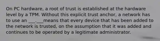 On PC hardware, a root of trust is established at the hardware level by a TPM. Without this explicit trust anchor, a network has to use an ___.___means that every device that has been added to the network is trusted, on the assumption that it was added and continues to be operated by a legitimate administrator.