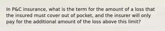 In P&C insurance, what is the term for the amount of a loss that the insured must cover out of pocket, and the insurer will only pay for the additional amount of the loss above this limit?