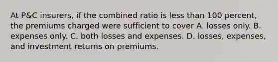 At P&C insurers, if the combined ratio is less than 100 percent, the premiums charged were sufficient to cover A. losses only. B. expenses only. C. both losses and expenses. D. losses, expenses, and investment returns on premiums.