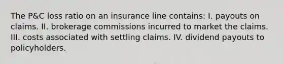 The P&C loss ratio on an insurance line contains: I. payouts on claims. II. brokerage commissions incurred to market the claims. III. costs associated with settling claims. IV. dividend payouts to policyholders.