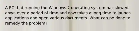 A PC that running the Windows 7 operating system has slowed down over a period of time and now takes a long time to launch applications and open various documents. What can be done to remedy the problem?