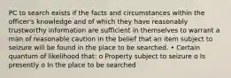 PC to search exists if the facts and circumstances within the officer's knowledge and of which they have reasonably trustworthy information are sufficient in themselves to warrant a man of reasonable caution in the belief that an item subject to seizure will be found in the place to be searched. • Certain quantum of likelihood that: o Property subject to seizure o Is presently o In the place to be searched