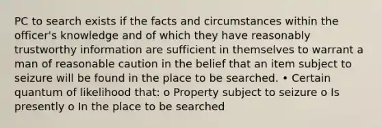 PC to search exists if the facts and circumstances within the officer's knowledge and of which they have reasonably trustworthy information are sufficient in themselves to warrant a man of reasonable caution in the belief that an item subject to seizure will be found in the place to be searched. • Certain quantum of likelihood that: o Property subject to seizure o Is presently o In the place to be searched