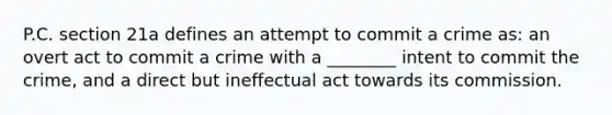 P.C. section 21a defines an attempt to commit a crime as: an overt act to commit a crime with a ________ intent to commit the crime, and a direct but ineffectual act towards its commission.