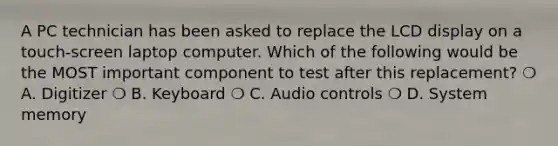 A PC technician has been asked to replace the LCD display on a touch-screen laptop computer. Which of the following would be the MOST important component to test after this replacement? ❍ A. Digitizer ❍ B. Keyboard ❍ C. Audio controls ❍ D. System memory