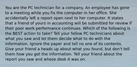 You are the PC technician for a company. An employee has gone to a meeting while you fix the computer in her office. She accidentally left a report open next to her computer. It states that a friend of yours in accounting will be submitted for review if their poor work performance continues. Which of the following is the BEST action to take? Tell your fellow PC technicians about what you saw and let them decide what to do with the information. Ignore the paper and tell no one of its contents. Give your friend a heads up about what you found, but don't tell them how you got the information. Tell your friend about the report you saw and whose desk it was on.