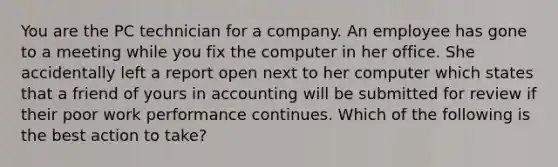 You are the PC technician for a company. An employee has gone to a meeting while you fix the computer in her office. She accidentally left a report open next to her computer which states that a friend of yours in accounting will be submitted for review if their poor work performance continues. Which of the following is the best action to take?