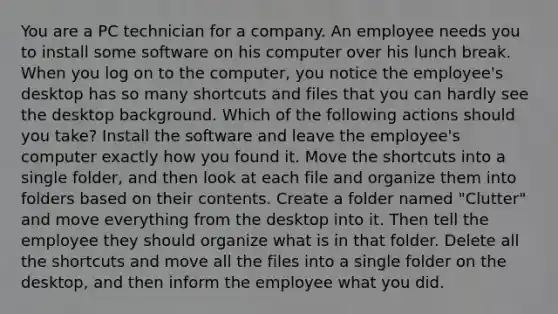 You are a PC technician for a company. An employee needs you to install some software on his computer over his lunch break. When you log on to the computer, you notice the employee's desktop has so many shortcuts and files that you can hardly see the desktop background. Which of the following actions should you take? Install the software and leave the employee's computer exactly how you found it. Move the shortcuts into a single folder, and then look at each file and organize them into folders based on their contents. Create a folder named "Clutter" and move everything from the desktop into it. Then tell the employee they should organize what is in that folder. Delete all the shortcuts and move all the files into a single folder on the desktop, and then inform the employee what you did.