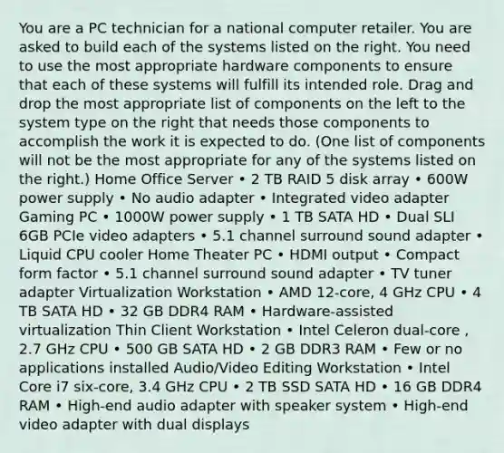 You are a PC technician for a national computer retailer. You are asked to build each of the systems listed on the right. You need to use the most appropriate hardware components to ensure that each of these systems will fulfill its intended role. Drag and drop the most appropriate list of components on the left to the system type on the right that needs those components to accomplish the work it is expected to do. (One list of components will not be the most appropriate for any of the systems listed on the right.) Home Office Server • 2 TB RAID 5 disk array • 600W power supply • No audio adapter • Integrated video adapter Gaming PC • 1000W power supply • 1 TB SATA HD • Dual SLI 6GB PCIe video adapters • 5.1 channel surround sound adapter • Liquid CPU cooler Home Theater PC • HDMI output • Compact form factor • 5.1 channel surround sound adapter • TV tuner adapter Virtualization Workstation • AMD 12-core, 4 GHz CPU • 4 TB SATA HD • 32 GB DDR4 RAM • Hardware-assisted virtualization Thin Client Workstation • Intel Celeron dual-core , 2.7 GHz CPU • 500 GB SATA HD • 2 GB DDR3 RAM • Few or no applications installed Audio/Video Editing Workstation • Intel Core i7 six-core, 3.4 GHz CPU • 2 TB SSD SATA HD • 16 GB DDR4 RAM • High-end audio adapter with speaker system • High-end video adapter with dual displays