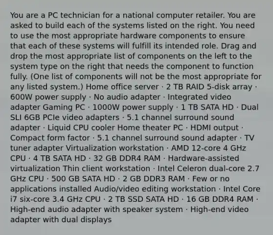 You are a PC technician for a national computer retailer. You are asked to build each of the systems listed on the right. You need to use the most appropriate hardware components to ensure that each of these systems will fulfill its intended role. Drag and drop the most appropriate list of components on the left to the system type on the right that needs the component to function fully. (One list of components will not be the most appropriate for any listed system.) Home office server · 2 TB RAID 5-disk array · 600W power supply · No audio adapter · Integrated video adapter Gaming PC · 1000W power supply · 1 TB SATA HD · Dual SLI 6GB PCIe video adapters · 5.1 channel surround sound adapter · Liquid CPU cooler Home theater PC · HDMI output · Compact form factor · 5.1 channel surround sound adapter · TV tuner adapter Virtualization workstation · AMD 12-core 4 GHz CPU · 4 TB SATA HD · 32 GB DDR4 RAM · Hardware-assisted virtualization Thin client workstation · Intel Celeron dual-core 2.7 GHz CPU · 500 GB SATA HD · 2 GB DDR3 RAM · Few or no applications installed Audio/video editing workstation · Intel Core i7 six-core 3.4 GHz CPU · 2 TB SSD SATA HD · 16 GB DDR4 RAM · High-end audio adapter with speaker system · High-end video adapter with dual displays