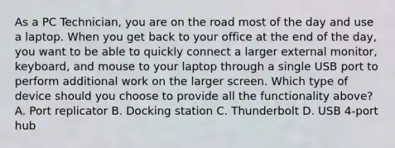 As a PC Technician, you are on the road most of the day and use a laptop. When you get back to your office at the end of the day, you want to be able to quickly connect a larger external monitor, keyboard, and mouse to your laptop through a single USB port to perform additional work on the larger screen. Which type of device should you choose to provide all the functionality above? A. Port replicator B. Docking station C. Thunderbolt D. USB 4-port hub