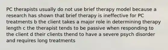 PC therapists usually do not use brief therapy model because a research has shown that brief therapy is ineffective for PC treatments b the client takes a major role in determining therapy length c the therapist tends to be passive when responding to the client d their clients thend to have a severe psych disorder and requires long treatments