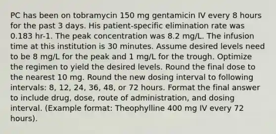 PC has been on tobramycin 150 mg gentamicin IV every 8 hours for the past 3 days. His patient-specific elimination rate was 0.183 hr-1. The peak concentration was 8.2 mg/L. The infusion time at this institution is 30 minutes. Assume desired levels need to be 8 mg/L for the peak and 1 mg/L for the trough. Optimize the regimen to yield the desired levels. Round the final dose to the nearest 10 mg. Round the new dosing interval to following intervals: 8, 12, 24, 36, 48, or 72 hours. Format the final answer to include drug, dose, route of administration, and dosing interval. (Example format: Theophylline 400 mg IV every 72 hours).