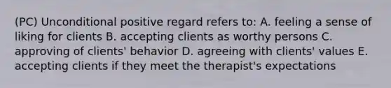 (PC) Unconditional positive regard refers to: A. feeling a sense of liking for clients B. accepting clients as worthy persons C. approving of clients' behavior D. agreeing with clients' values E. accepting clients if they meet the therapist's expectations