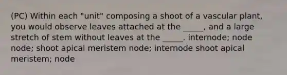 (PC) Within each "unit" composing a shoot of a vascular plant, you would observe leaves attached at the _____, and a large stretch of stem without leaves at the _____. internode; node node; shoot apical meristem node; internode shoot apical meristem; node