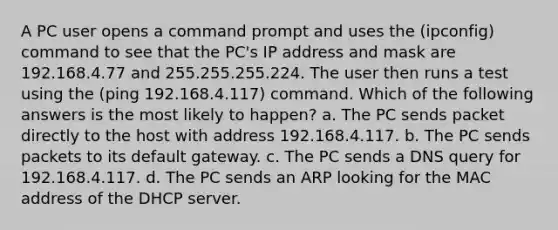 A PC user opens a command prompt and uses the (ipconfig) command to see that the PC's IP address and mask are 192.168.4.77 and 255.255.255.224. The user then runs a test using the (ping 192.168.4.117) command. Which of the following answers is the most likely to happen? a. The PC sends packet directly to the host with address 192.168.4.117. b. The PC sends packets to its default gateway. c. The PC sends a DNS query for 192.168.4.117. d. The PC sends an ARP looking for the MAC address of the DHCP server.