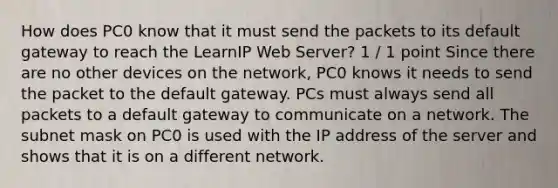 How does PC0 know that it must send the packets to its default gateway to reach the LearnIP Web Server? 1 / 1 point Since there are no other devices on the network, PC0 knows it needs to send the packet to the default gateway. PCs must always send all packets to a default gateway to communicate on a network. The subnet mask on PC0 is used with the IP address of the server and shows that it is on a different network.