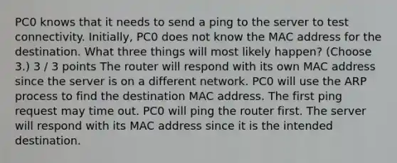 PC0 knows that it needs to send a ping to the server to test connectivity. Initially, PC0 does not know the MAC address for the destination. What three things will most likely happen? (Choose 3.) 3 / 3 points The router will respond with its own MAC address since the server is on a different network. PC0 will use the ARP process to find the destination MAC address. The first ping request may time out. PC0 will ping the router first. The server will respond with its MAC address since it is the intended destination.