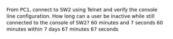 From PC1, connect to SW2 using Telnet and verify the console line configuration. How long can a user be inactive while still connected to the console of SW2? 60 minutes and 7 seconds 60 minutes within 7 days 67 minutes 67 seconds