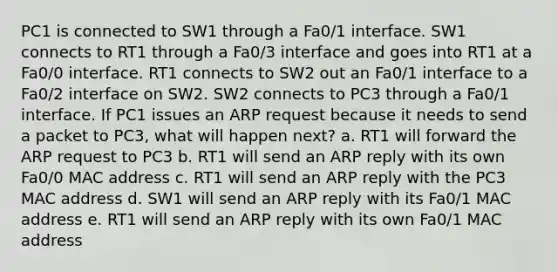 PC1 is connected to SW1 through a Fa0/1 interface. SW1 connects to RT1 through a Fa0/3 interface and goes into RT1 at a Fa0/0 interface. RT1 connects to SW2 out an Fa0/1 interface to a Fa0/2 interface on SW2. SW2 connects to PC3 through a Fa0/1 interface. If PC1 issues an ARP request because it needs to send a packet to PC3, what will happen next? a. RT1 will forward the ARP request to PC3 b. RT1 will send an ARP reply with its own Fa0/0 MAC address c. RT1 will send an ARP reply with the PC3 MAC address d. SW1 will send an ARP reply with its Fa0/1 MAC address e. RT1 will send an ARP reply with its own Fa0/1 MAC address